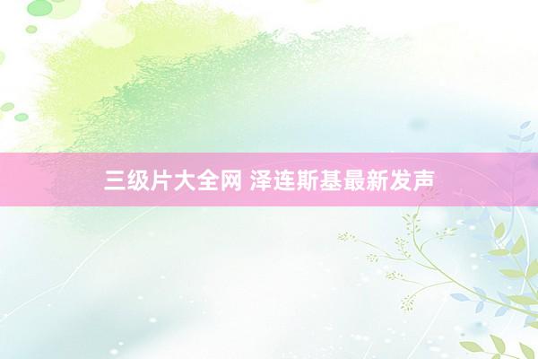 三级片大全网 泽连斯基最新发声