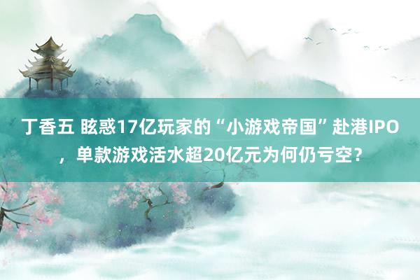 丁香五 眩惑17亿玩家的“小游戏帝国”赴港IPO，单款游戏活水超20亿元为何仍亏空？