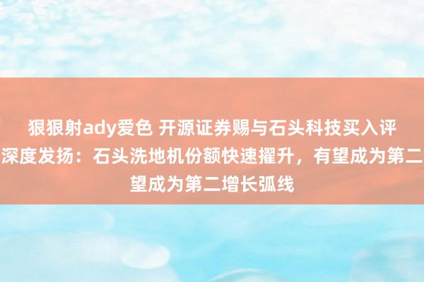 狠狠射ady爱色 开源证券赐与石头科技买入评级，公司深度发扬：石头洗地机份额快速擢升，有望成为第二增长弧线