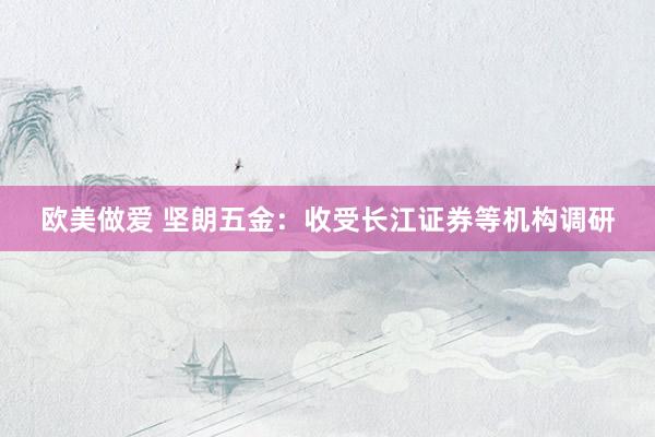欧美做爱 坚朗五金：收受长江证券等机构调研
